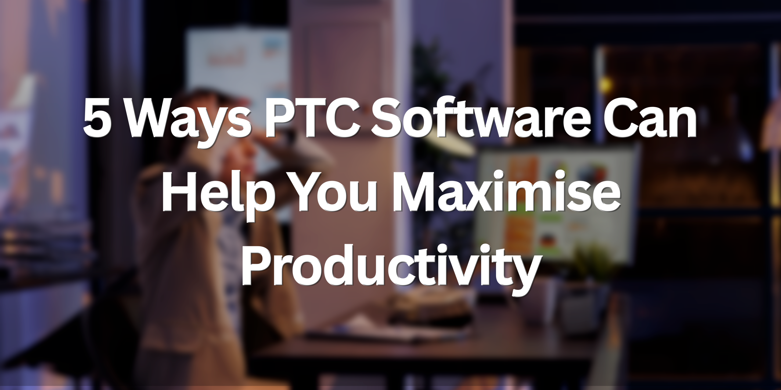 5 Ways PTC Software Can Help You Maximise Productivity